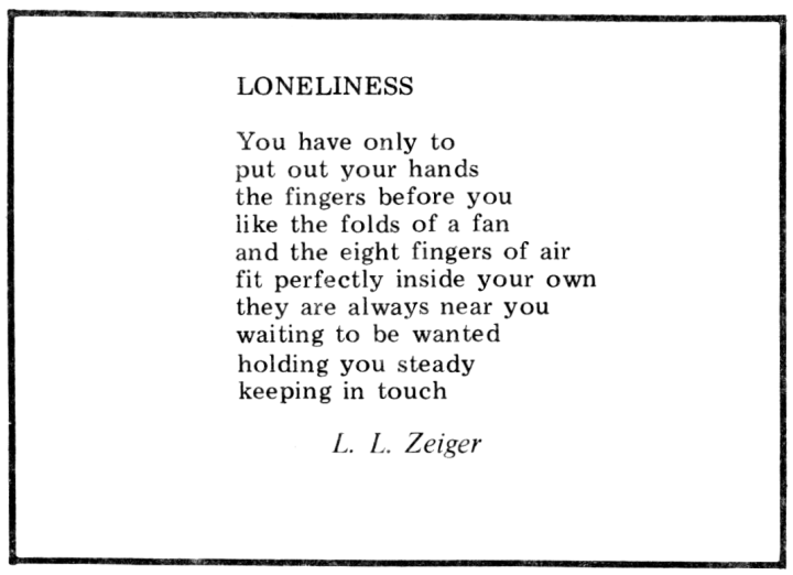 "Lonlieness"

You have only to 
put out your hands
the fingers before you
like the folds of a fan
and the eight fingers of air 
fit perfectly inside your own 
they are always near you 
waiting to be wanted
holding you steady 
keeping in touch

—L. L. Zeiger